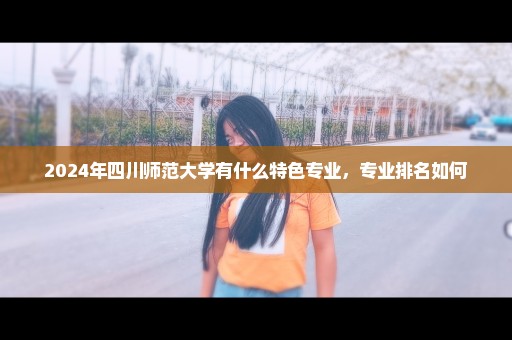 2024年四川师范大学有什么特色专业，专业排名如何