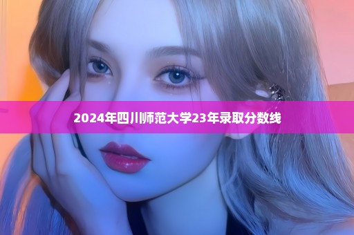2024年四川师范大学23年录取分数线