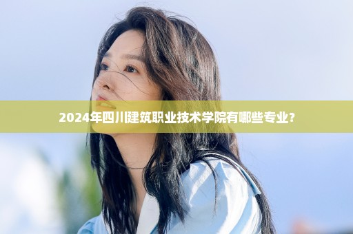 2024年四川建筑职业技术学院有哪些专业？
