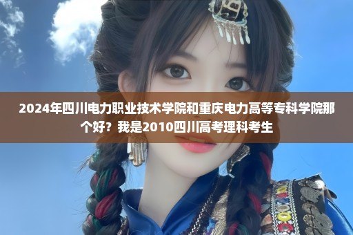 2024年四川电力职业技术学院和重庆电力高等专科学院那个好？我是2010四川高考理科考生