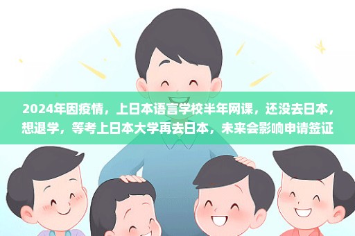 2024年因疫情，上日本语言学校半年网课，还没去日本，想退学，等考上日本大学再去日本，未来会影响申请签证吗？