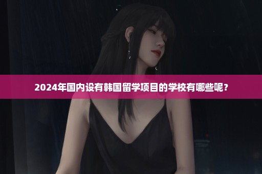 2024年国内设有韩国留学项目的学校有哪些呢？