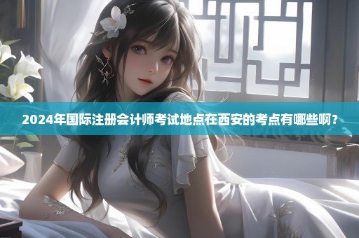 2024年国际注册会计师考试地点在西安的考点有哪些啊？