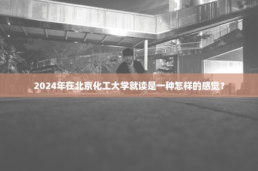 2024年在北京化工大学就读是一种怎样的感觉？