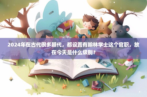 2024年在古代很多朝代，都设置有翰林学士这个官职，放在今天是什么级别？