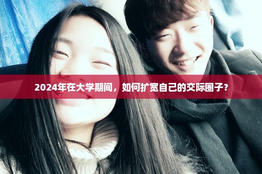 2024年在大学期间，如何扩宽自己的交际圈子？