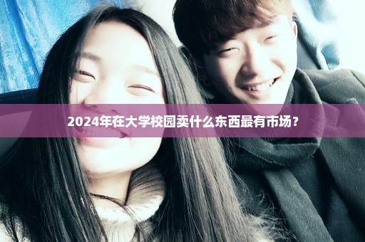 2024年在大学校园卖什么东西最有市场？