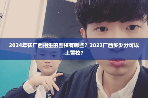 2024年在广西招生的警校有哪些？2022广西多少分可以上警校？