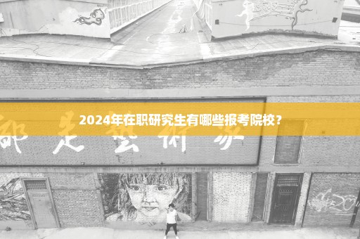 2024年在职研究生有哪些报考院校？