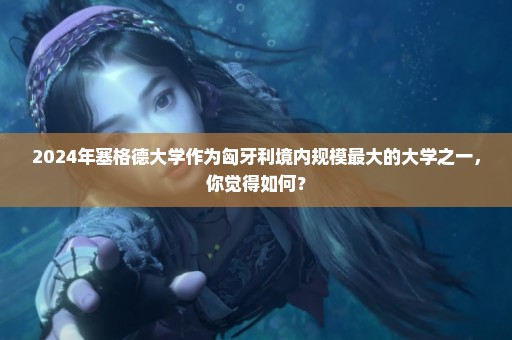 2024年塞格德大学作为匈牙利境内规模最大的大学之一，你觉得如何？