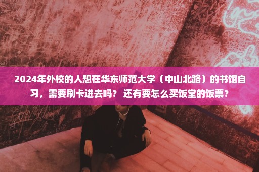 2024年外校的人想在华东师范大学（中山北路）的书馆自习，需要刷卡进去吗？ 还有要怎么买饭堂的饭票？