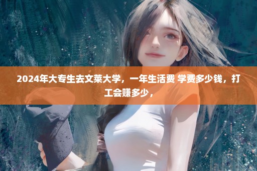2024年大专生去文莱大学，一年生活费+学费多少钱，打工会赚多少，