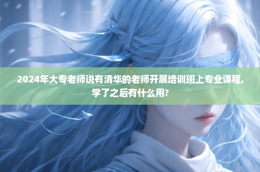 2024年大专老师说有清华的老师开展培训班上专业课程,学了之后有什么用?