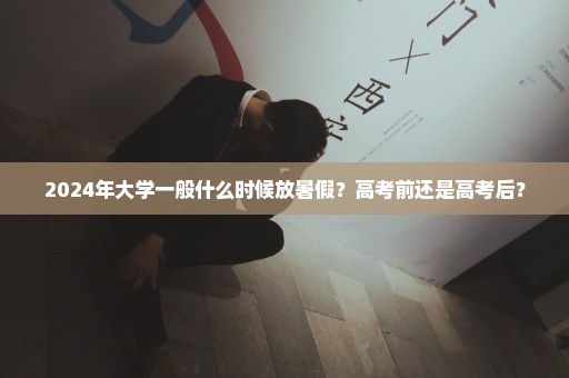 2024年大学一般什么时候放暑假？高考前还是高考后？