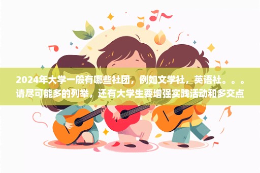 2024年大学一般有哪些社团，例如文学社，英语社。。。请尽可能多的列举，还有大学生要增强实践活动和多交点朋友