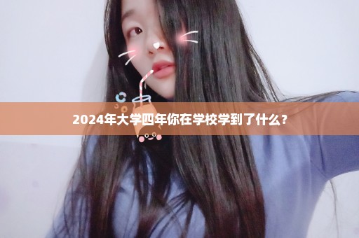 2024年大学四年你在学校学到了什么？