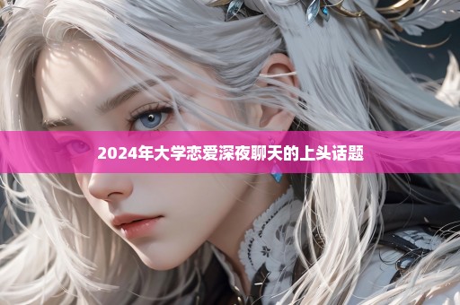 2024年大学恋爱深夜聊天的上头话题