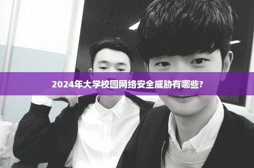 2024年大学校园网络安全威胁有哪些?