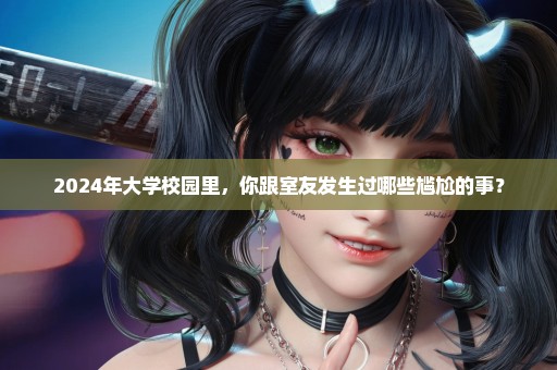 2024年大学校园里，你跟室友发生过哪些尴尬的事？