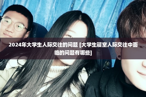 2024年大学生人际交往的问题 [大学生寝室人际交往中面临的问题有哪些]