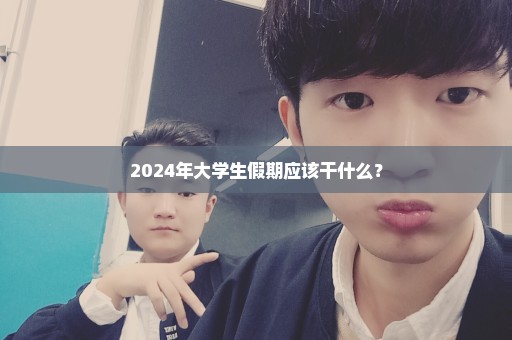 2024年大学生假期应该干什么？