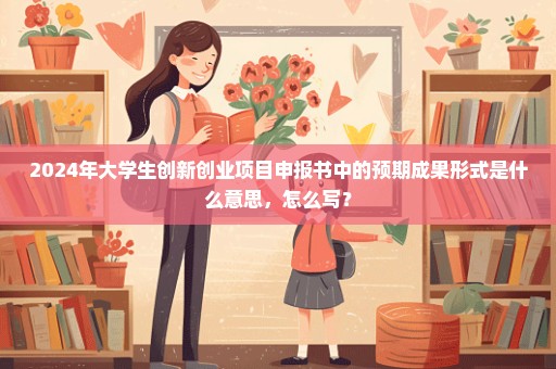 2024年大学生创新创业项目申报书中的预期成果形式是什么意思，怎么写？