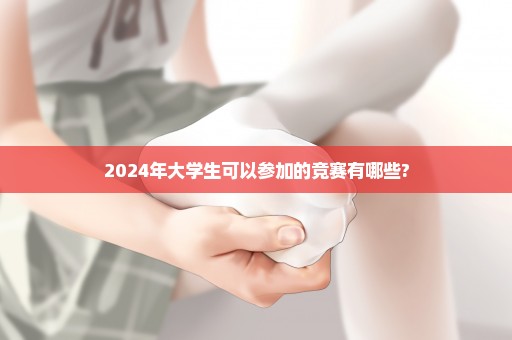 2024年大学生可以参加的竞赛有哪些?