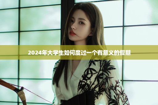 2024年大学生如何度过一个有意义的假期
