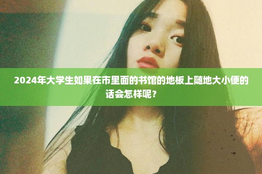 2024年大学生如果在市里面的书馆的地板上随地大小便的话会怎样呢？