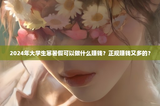 2024年大学生寒暑假可以做什么赚钱？正规赚钱又多的？