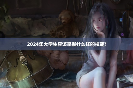 2024年大学生应该掌握什么样的技能?