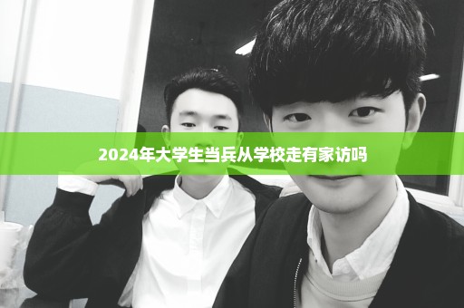 2024年大学生当兵从学校走有家访吗