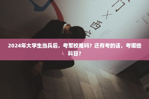 2024年大学生当兵后，考军校难吗？还有考的话，考哪些科目？
