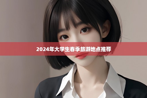 2024年大学生春季旅游地点推荐