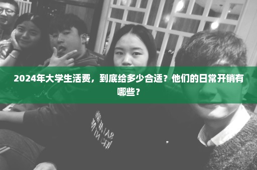 2024年大学生活费，到底给多少合适？他们的日常开销有哪些？