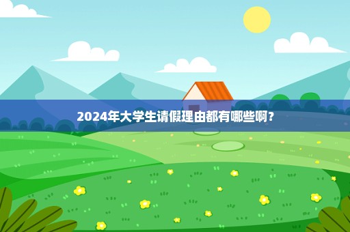 2024年大学生请假理由都有哪些啊？
