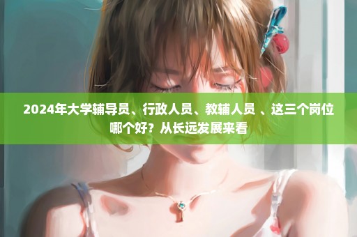 2024年大学辅导员、行政人员、教辅人员 、这三个岗位哪个好？从长远发展来看