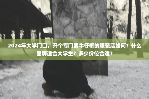 2024年大学门口，开个专门卖牛仔裤的服装店如何？什么品牌适合大学生？多少价位合适？