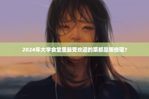 2024年大学食堂里最受欢迎的菜都是哪些呢？