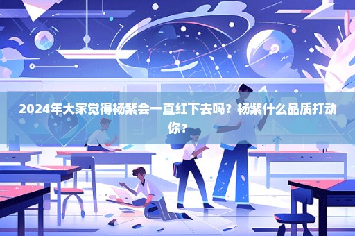 2024年大家觉得杨紫会一直红下去吗？杨紫什么品质打动你？