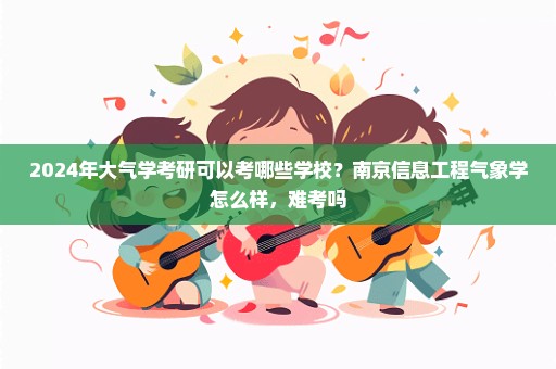 2024年大气学考研可以考哪些学校？南京信息工程气象学怎么样，难考吗