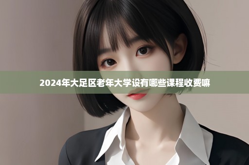 2024年大足区老年大学设有哪些课程收费嘛