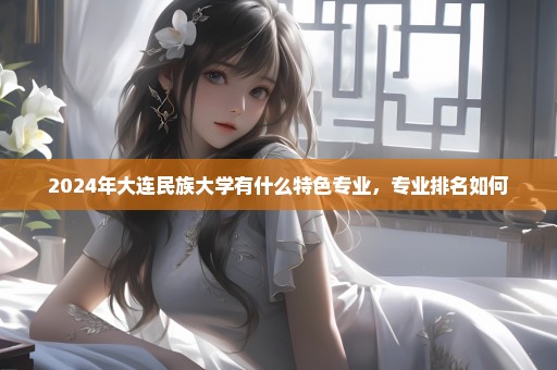2024年大连民族大学有什么特色专业，专业排名如何