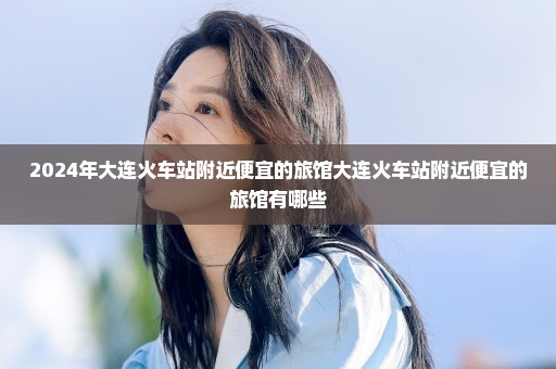 2024年大连火车站附近便宜的旅馆大连火车站附近便宜的旅馆有哪些