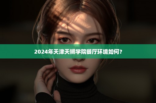 2024年天津天狮学院餐厅环境如何？