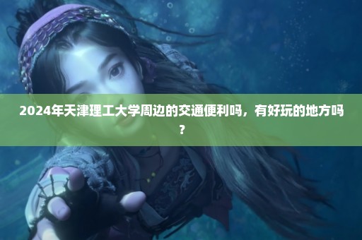 2024年天津理工大学周边的交通便利吗，有好玩的地方吗？