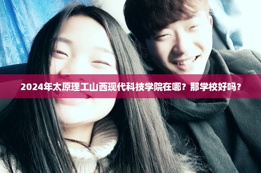2024年太原理工山西现代科技学院在哪？那学校好吗？