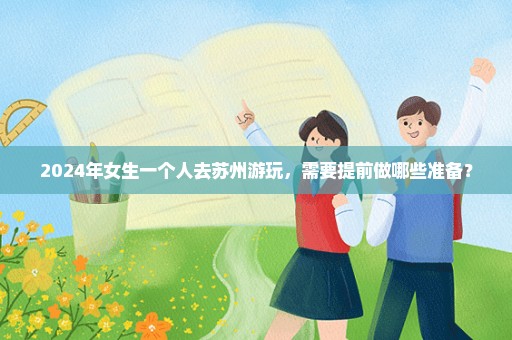2024年女生一个人去苏州游玩，需要提前做哪些准备？