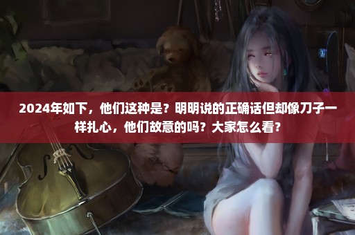 2024年如下，他们这种是？明明说的正确话但却像刀子一样扎心，他们故意的吗？大家怎么看？