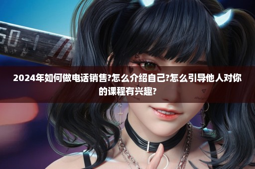 2024年如何做电话销售?怎么介绍自己?怎么引导他人对你的课程有兴趣?